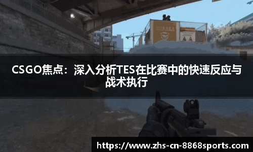 CSGO焦点：深入分析TES在比赛中的快速反应与战术执行